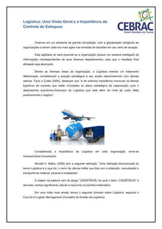 Logística: Uma Visão Geral e a Importância do
Controle de Estoques
Vivemos em um ambiente de grande competição, com a globalização obrigando as
organizações a serem cada vez mais ágeis nas tomadas de decisões em seu ramo de atuação.
Esta agilidade só será possível se a organização possuir um sistema interligado de
informações interdependentes de seus diversos departamentos, para que o resultado final
almejado seja alcançado.
Dentre as diversas áreas da organização, a Logística merece um tratamento
diferenciado, considerando a posição estratégica e seu amplo relacionamento com demais
setores. Faria e Costa (2005), destacam que “é de extrema importância mensurar os fatores
logísticos de sucesso que estão vinculados ao plano estratégico da organização, pois o
desempenho econômico-financeiro da Logística que está além do nível de custo afeta
positivamente o negócio”.
Considerando a importância da Logística em toda organização, torna-se
imprescindível conceituá-la.
Ronald H. Ballou (2006) tem a seguinte definição: “Uma definição dicionarizada do
termo Logística é a que diz: o ramo da ciência militar que lida com a obtenção, manutenção e
transporte de material, pessoal e instalações”.
A origem da palavra vem do grego “LOGISTIKOS, do qual o latim “LOGÍSTICUS” é
derivado, ambos significando cálculo e raciocínio no sentido matemático.
Em uma visão mais ampla, temos o seguinte conceito sobre Logística, segundo o
Council of Logistic Management (Conselho de Gestão de Logística)
 