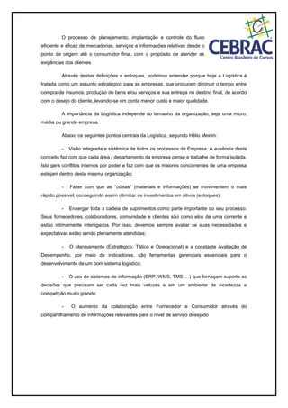 O processo de planejamento, implantação e controle do fluxo
eficiente e eficaz de mercadorias, serviços e informações relativas desde o
ponto de origem até o consumidor final, com o propósito de atender as
exigências dos clientes.
Através destas definições e enfoques, podemos entender porque hoje a Logística é
tratada como um assunto estratégico para as empresas, que procuram diminuir o tempo entre
compra de insumos, produção de bens e/ou serviços e sua entrega no destino final, de acordo
com o desejo do cliente, levando-se em conta menor custo e maior qualidade.
A importância da Logística independe do tamanho da organização, seja uma micro,
média ou grande empresa.
Abaixo os seguintes pontos centrais da Logística, segundo Hélio Meirim:
- Visão integrada e sistêmica de todos os processos da Empresa. A ausência deste
conceito faz com que cada área / departamento da empresa pense e trabalhe de forma isolada.
Isto gera conflitos internos por poder e faz com que os maiores concorrentes de uma empresa
estejam dentro desta mesma organização;
- Fazer com que as “coisas” (materiais e informações) se movimentem o mais
rápido possível, conseguindo assim otimizar os investimentos em ativos (estoques);
- Enxergar toda a cadeia de suprimentos como parte importante do seu processo.
Seus fornecedores, colaboradores, comunidade e clientes são como elos de uma corrente e
estão intimamente interligados. Por isso, devemos sempre avaliar se suas necessidades e
expectativas estão sendo plenamente atendidas;
- O planejamento (Estratégico, Tático e Operacional) e a constante Avaliação de
Desempenho, por meio de indicadores, são ferramentas gerenciais essenciais para o
desenvolvimento de um bom sistema logístico;
- O uso de sistemas de informação (ERP, WMS, TMS …) que forneçam suporte as
decisões que precisam ser cada vez mais velozes e em um ambiente de incertezas e
competição muito grande;
- O aumento da colaboração entre Fornecedor e Consumidor através do
compartilhamento de informações relevantes para o nível de serviço desejado
 