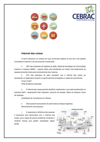 Internet das coisas
O termo descreve um cenário em que numerosos objetos do seu dia a dia estarão
conectados à internet e se comunicando mutuamente.
 26% das empresas de logística já estão utilizando tecnologia de comunicação
máquina a máquina (M2M) – quando dados são transferidos em tempo real diretamente de
equipamentos/terminais para monitoramento dos mesmos.
 47% das empresas do setor acreditam que a internet das coisas vai
representar um gigantesco impacto no gerenciamento de logística e cadeia de suprimentos.
O que muda?
Chão de fábrica conectado
 A internet das coisas permite identificar exatamente o que está acontecendo no
ambiente fabril – desempenho das máquinas, consumo de energia, status do estoque e fluxo
de materiais.
Visibilidade de mercadorias em trânsito
 Será possível acompanhar de perto todas as etapas logísticas.
Monitoramento de processos
 A segurança e eficiência das pessoas
e processos será aprimorada com a internet das
coisas, que é capaz de prever problemas iminentes e
cenários futuros que podem representar algum
perigo.
 