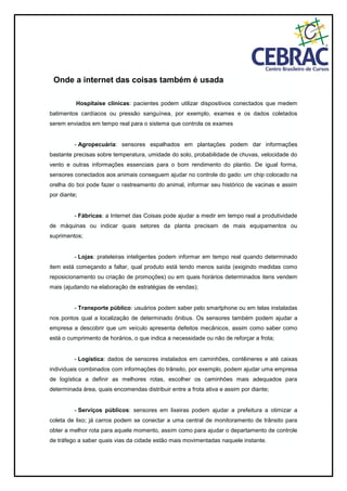 Onde a internet das coisas também é usada
Hospitaise clínicas: pacientes podem utilizar dispositivos conectados que medem
batimentos cardíacos ou pressão sanguínea, por exemplo, exames e os dados coletados
serem enviados em tempo real para o sistema que controla os exames
- Agropecuária: sensores espalhados em plantações podem dar informações
bastante precisas sobre temperatura, umidade do solo, probabilidade de chuvas, velocidade do
vento e outras informações essenciais para o bom rendimento do plantio. De igual forma,
sensores conectados aos animais conseguem ajudar no controle do gado: um chip colocado na
orelha do boi pode fazer o rastreamento do animal, informar seu histórico de vacinas e assim
por diante;
- Fábricas: a Internet das Coisas pode ajudar a medir em tempo real a produtividade
de máquinas ou indicar quais setores da planta precisam de mais equipamentos ou
suprimentos;
- Lojas: prateleiras inteligentes podem informar em tempo real quando determinado
item está começando a faltar, qual produto está tendo menos saída (exigindo medidas como
reposicionamento ou criação de promoções) ou em quais horários determinados itens vendem
mais (ajudando na elaboração de estratégias de vendas);
- Transporte público: usuários podem saber pelo smartphone ou em telas instaladas
nos pontos qual a localização de determinado ônibus. Os sensores também podem ajudar a
empresa a descobrir que um veículo apresenta defeitos mecânicos, assim como saber como
está o cumprimento de horários, o que indica a necessidade ou não de reforçar a frota;
- Logística: dados de sensores instalados em caminhões, contêineres e até caixas
individuais combinados com informações do trânsito, por exemplo, podem ajudar uma empresa
de logística a definir as melhores rotas, escolher os caminhões mais adequados para
determinada área, quais encomendas distribuir entre a frota ativa e assim por diante;
- Serviços públicos: sensores em lixeiras podem ajudar a prefeitura a otimizar a
coleta de lixo; já carros podem se conectar a uma central de monitoramento de trânsito para
obter a melhor rota para aquele momento, assim como para ajudar o departamento de controle
de tráfego a saber quais vias da cidade estão mais movimentadas naquele instante.
 