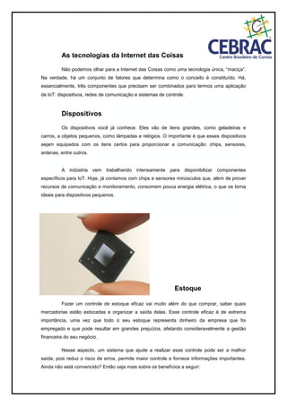 As tecnologias da Internet das Coisas
Não podemos olhar para a Internet das Coisas como uma tecnologia única, “maciça”.
Na verdade, há um conjunto de fatores que determina como o conceito é constituído. Há,
essencialmente, três componentes que precisam ser combinados para termos uma aplicação
de IoT: dispositivos, redes de comunicação e sistemas de controle.
Dispositivos
Os dispositivos você já conhece. Eles vão de itens grandes, como geladeiras e
carros, a objetos pequenos, como lâmpadas e relógios. O importante é que esses dispositivos
sejam equipados com os itens certos para proporcionar a comunicação: chips, sensores,
antenas, entre outros.
A indústria vem trabalhando intensamente para disponibilizar componentes
específicos para IoT. Hoje, já contamos com chips e sensores minúsculos que, além de prover
recursos de comunicação e monitoramento, consomem pouca energia elétrica, o que os torna
ideais para dispositivos pequenos.
Estoque
Fazer um controle de estoque eficaz vai muito além do que comprar, saber quais
mercadorias estão estocadas e organizar a saída delas. Esse controle eficaz é de extrema
importância, uma vez que todo o seu estoque representa dinheiro da empresa que foi
empregado e que pode resultar em grandes prejuízos, afetando consideravelmente a gestão
financeira do seu negócio.
Nesse aspecto, um sistema que ajude a realizar esse controle pode ser a melhor
saída, pois reduz o risco de erros, permite maior controle e fornece informações importantes.
Ainda não está convencido? Então veja mais sobre os benefícios a seguir:
 