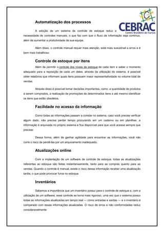 Automatização dos processos
A adoção de um sistema de controle de estoque reduz a
necessidade de controles manuais, o que faz com que o fluxo de informação seja contínuo,
além de aumentar a produtividade de sua equipe.
Além disso, o controle manual requer mais atenção, está mais suscetível a erros e é
bem mais trabalhoso.
Controle de estoque por itens
Além de permitir o controle dos níveis de estoque de cada item e saber o momento
adequado para a reposição de cada um deles, através da utilização do sistema, é possível
obter relatórios que informam quais itens possuem maior representatividade no volume total de
vendas.
Através disso é possível tomar decisões importantes, como: a quantidade de produtos
a serem comprados, a realização de promoções de determinados itens e até mesmo identificar
os itens que estão obsoletos.
Facilidade no acesso da informação
Como todas as informações passam a constar no sistema, caso você precise verificar
algum dado, não precisa perder tempo procurando em um caderno ou em planilhas, a
informação é arquivada no próprio sistema e fica disponível para que você acesse sempre que
precisar.
Dessa forma, além de ganhar agilidade para encontrar as informações, você não
corre o risco de perdê-las por um arquivamento inadequado.
Atualizações online
Com a implantação de um software de controle de estoque, todas as atualizações
referentes ao estoque são feitas instantaneamente, tanto para as compras quanto para as
vendas. Quando o controle é manual, existe o risco dessa informação receber uma atualização
tardia, o que pode provocar furos no estoque.
Inventários
Sabemos a importância que um inventário possui para o controle de estoque e, com a
utilização de um software, esse controle se torna mais rigoroso, uma vez que o sistema possui
todas as informações atualizadas em tempo real — como entradas e saídas — e o inventário é
comparado com essas informações atualizadas. O risco de erros e não conformidades reduz
consideravelmente.
 