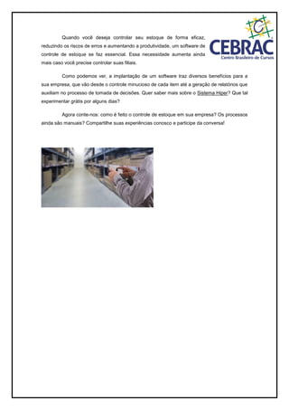 Quando você deseja controlar seu estoque de forma eficaz,
reduzindo os riscos de erros e aumentando a produtividade, um software de
controle de estoque se faz essencial. Essa necessidade aumenta ainda
mais caso você precise controlar suas filiais.
Como podemos ver, a implantação de um software traz diversos benefícios para a
sua empresa, que vão desde o controle minucioso de cada item até a geração de relatórios que
auxiliam no processo de tomada de decisões. Quer saber mais sobre o Sistema Hiper? Que tal
experimentar grátis por alguns dias?
Agora conte-nos: como é feito o controle de estoque em sua empresa? Os processos
ainda são manuais? Compartilhe suas experiências conosco e participe da conversa!
 