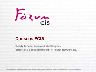 Consens FCIS
Ready to face risks and challenges?
Share and succeed through e-health networking.
XI Jornada Fòrum Català d'Informació i Salut: Ready to face risks and challenges? Share and succeed through e-health networking. 1
 