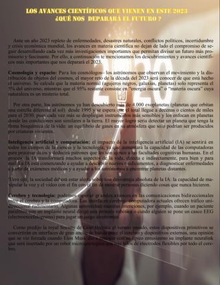 Ante un año 2023 repleto de enfermedades, desastres naturales, conflictos políticos, incertidumbre
y crisis económica mundial, los avances en materia científica no dejan de lado el compromiso de se-
guir desarrollando cada vez más investigaciones importantes que permitan divisar un futuro más pro-
misorio y fascinante. Por ello, a continuación te mencionamos los descubrimientos y avances científi-
cos más importantes que nos deparará el 2023.
Cosmología y espacio: Para los cosmólogos– los astrónomos que observan el movimiento y la dis-
tribución de objetos del cosmos, el mayor reto de la década del 2023 será conocer de que está hecho
el universo. Se calcula que la materia normal (agujeros negros, galaxias, planetas) solo representa el
5% del universo, mientras que el 95% restante consiste en “energía oscura” o “materia oscura” cuya
naturaleza es un misterio total.
Por otra parte, los astrónomos ya han descubierto más de 4.000 exoplanetas (planetas que orbitan
una estrella diferente al sol) desde 1995 y se espera que el total llegue a decenas o cientos de miles
para el 2030. pues cada vez más se despliegan instrumentos más sensibles y los enfocan en planetas
donde las condiciones son similares a la tierra. El mayor logro sería detectar un planeta que tenga la
firma bioquímica de la vida: un equilibrio de gases en su atmósfera que solo podrían ser producidos
por criaturas vivientes.
Inteligencia artificial y computación: el impacto de la inteligencia artificial (IA) se sentirá en
todos los campos de la ciencia y la tecnología, ya que aumentará la capacidad de las computadoras
para procesar datos y deducirá patrones que les son ajenos a las facultades cognitivas humanas. En el
proceso la IA transformará muchos aspectos de la vida, directa e indirectamente, para bien y para
mal. La IA está comenzando a ayudar a descubrir nuevos medicamentos, a diagnosticar enfermedades
a partir de exámenes médicos y a ayudar a los astrónomos a encontrar planetas distantes.
!Pero ojo¡ la sociedad deberá estar alerta sobre una desventaja absoluta de la IA: la capacidad de ma-
nipular la voz y el video con el fin con el fin de mostrar personas diciendo cosas que nunca hicieron.
Cerebro y tecnología: podemos esperar grandes avances en las comunicaciones bidireccionales
entre el cerebro y la computadora. Las interfaces cerebro– computadora actuales ofrecen tráfico uni-
direccional rudimentario. Algunas aprovechan nuestras intenciones, por ejemplo, cuando un paciente
paralítico con un implante neural dirige una prótesis robótica o cundo alguien se pone un casco EEG
(electroencefalograma) para jugar un juego electrónico.
Como predijo la royal Society de Gran Bretaña el verano pasado, estos dispositivos primitivos se
convertirán en interfaces de gran ancho de banda entre el cerebro y dispositivos externos, una opinión
que se vio forzada cuando Elon Musk dio a conocer con su típico entusiasmo su implante neuralink
que será insertado por un robot microquirúrgico que teje hilos de electrodos flexibles por todo el cere-
bro.
 
