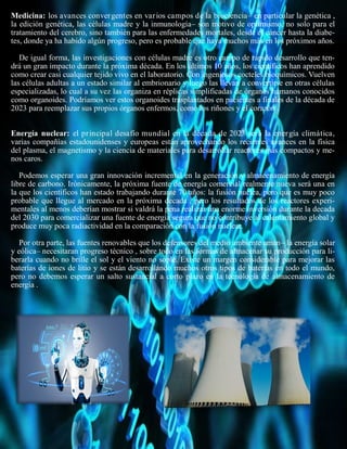 Medicina: los avances convergentes en varios campos de la biociencia– en particular la genética ,
la edición genética, las células madre y la inmunología– son motivo de optimismo, no solo para el
tratamiento del cerebro, sino también para las enfermedades mortales, desde el cáncer hasta la diabe-
tes, donde ya ha habido algún progreso, pero es probable que haya muchos más en los próximos años.
De igual forma, las investigaciones con células madre es otro campo de rápido desarrollo que ten-
drá un gran impacto durante la próxima década. En los últimos 10 años, los científicos han aprendido
como crear casi cualquier tejido vivo en el laboratorio. Con ingeniosos cocteles bioquímicos. Vuelven
las células adultas a un estado similar al embrionario y luego las llevan a convertirse en otras células
especializadas, lo cual a su vez las organiza en réplicas simplificadas de órganos humanos conocidos
como organoides. Podríamos ver estos organoides trasplantados en pacientes a finales de la década de
2023 para reemplazar sus propios órganos enfermos, como los riñones y el corazón .
Energía nuclear: el principal desafío mundial en la década de 2023 será la energía climática,
varias compañías estadounidenses y europeas están aprovechando los recientes avances en la física
del plasma, el magnetismo y la ciencia de materiales para desarrollar reactores más compactos y me-
nos caros.
Podemos esperar una gran innovación incremental en la generación y almacenamiento de energía
libre de carbono. Irónicamente, la próxima fuente de energía comercial realmente nueva será una en
la que los científicos han estado trabajando durante 70 años: la fusión nuclea, pero que es muy poco
probable que llegue al mercado en la próxima decada , pero los resultados de los reactores experi-
mentales al menos deberían mostrar si valdrá la pena realizar una enorme inversión durante la decada
del 2030 para comercializar una fuente de energía segura que no contribuye al calentamiento global y
produce muy poca radiactividad en la comparación con la fusión nuclear.
Por otra parte, las fuentes renovables que los defensores del medio ambiente aman– la energía solar
y eólica– necesitaran progreso técnico , sobre todo en las formas de almacenar su producción para li-
berarla cuando no brille el sol y el viento no sople. Existe un margen considerable para mejorar las
baterías de iones de litio y se están desarrollando muchos otros tipos de baterías en todo el mundo,
pero no debemos esperar un salto sustancial a corto plazo en la tecnología de almacenamiento de
energía .
 