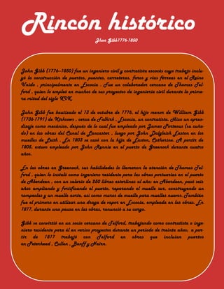 Jhon Gibb1776-1850
Rincón histórico
John Gibb (1776–1850) fue un ingeniero civil y contratista escocés cuyo trabajo inclu-
yó la construcción de puertos, puentes, carreteras, faros y vías férreas en el Reino
Unido , principalmente en Escocia . Fue un colaborador cercano de Thomas Tel-
ford , quien lo empleó en muchos de sus proyectos de ingeniería civil durante la prime-
ra mitad del siglo XIX.
John Gibb fue bautizado el 13 de octubre de 1776, el hijo menor de William Gibb
(1736-1791) de Kirkcows , cerca de Falkirk , Escocia, un contratista. Hizo un apren-
dizaje como mecánico, después de lo cual fue empleado por James Porteous (su cuña-
do) en las obras del Canal de Lancaster , luego por John Dalgleish Easton en los
muelles de Leith . En 1803 se casó con la hija de Easton, Catherine. A partir de
1805, estuvo empleado por John Rennie en el puerto de Greenock durante cuatro
años.
En las obras en Greenock, sus habilidades lo llamaron la atención de Thomas Tel-
ford , quien lo instaló como ingeniero residente para las obras portuarias en el puerto
de Aberdeen , con un salario de 250 libras esterlinas al año; en Aberdeen, pasó seis
años ampliando y fortificando el puerto, reparando el muelle sur, construyendo un
rompeolas y un muelle norte, así como muros de muelle para muelles nuevos. También
fue el primero en utilizar una draga de vapor en Escocia, empleada en las obras. En
1817, durante una pausa en las obras, renunció a su cargo.
Gibb se convirtió en un socio cercano de Telford, trabajando como contratista o inge-
niero residente para él en varios proyectos durante un período de treinta años; a par-
tir de 1817 trabajó con Telford en obras que incluían puertos
en Peterhead , Cullen , Banff y Nairn.
 