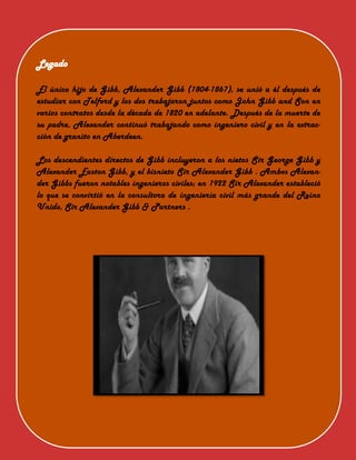 Legado
El único hijo de Gibb, Alexander Gibb (1804-1867), se unió a él después de
estudiar con Telford y los dos trabajaron juntos como John Gibb and Son en
varios contratos desde la década de 1820 en adelante. Después de la muerte de
su padre, Alexander continuó trabajando como ingeniero civil y en la extrac-
ción de granito en Aberdeen.
Los descendientes directos de Gibb incluyeron a los nietos Sir George Gibb y
Alexander Easton Gibb, y el bisnieto Sir Alexander Gibb . Ambos Alexan-
der Gibbs fueron notables ingenieros civiles; en 1922 Sir Alexander estableció
lo que se convirtió en la consultora de ingeniería civil más grande del Reino
Unido, Sir Alexander Gibb & Partners .
 