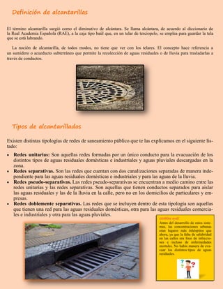 Definición de alcantarillas
El término alcantarilla surgió como el diminutivo de alcántara. Se llama alcántara, de acuerdo al diccionario de
la Real Academia Española (RAE), a la caja tipo baúl que, en un telar de terciopelo, se emplea para guardar la tela
que se está labrando.
La noción de alcantarilla, de todos modos, no tiene que ver con los telares. El concepto hace referencia a
un sumidero o acueducto subterráneo que permite la recolección de aguas residuales o de lluvia para trasladarlas a
través de conductos.
Tipos de alcantarillados
Existen distintas tipologías de redes de saneamiento público que te las explicamos en el siguiente lis-
tado:
 Redes unitarias: Son aquellas redes formadas por un único conducto para la evacuación de los
distintos tipos de aguas residuales domésticas e industriales y aguas pluviales descargadas en la
zona.
 Redes separativas. Son las redes que cuentan con dos canalizaciones separadas de manera inde-
pendiente para las aguas residuales domésticas e industriales y para las aguas de la lluvia.
 Redes pseudo-separativas. Las redes pseudo-separativas se encuentran a medio camino entre las
redes unitarias y las redes separativas. Son aquellas que tienen conductos separados para aislar
las aguas residuales y las de la lluvia en la calle, pero no en los domicilios de particulares y em-
presas.
 Redes doblemente separativas. Las redes que se incluyen dentro de esta tipología son aquellas
que tienen una red para las aguas residuales domésticas, otra para las aguas residuales comercia-
les e industriales y otra para las aguas pluviales.
Antes del desarrollo de estos siste-
mas, las concentraciones urbanas
eran lugares más inhóspitos que
ahora, ya que la falta de salubridad
en las calles era foco de infeccio-
nes e incluso de enfermedades
mortales. No había manera de eva-
cuar los distintos tipos de aguas
residuales.
 