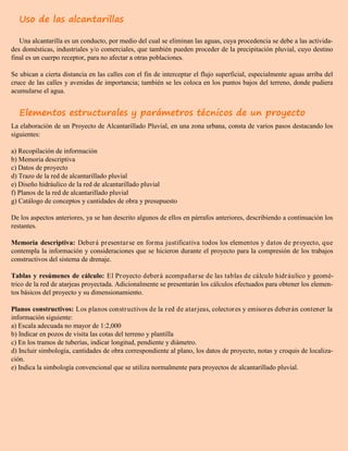 Uso de las alcantarillas
Una alcantarilla es un conducto, por medio del cual se eliminan las aguas, cuya procedencia se debe a las activida-
des domésticas, industriales y/o comerciales, que también pueden proceder de la precipitación pluvial, cuyo destino
final es un cuerpo receptor, para no afectar a otras poblaciones.
Se ubican a cierta distancia en las calles con el fin de interceptar el flujo superficial, especialmente aguas arriba del
cruce de las calles y avenidas de importancia; también se les coloca en los puntos bajos del terreno, donde pudiera
acumularse el agua.
Elementos estructurales y parámetros técnicos de un proyecto
La elaboración de un Proyecto de Alcantarillado Pluvial, en una zona urbana, consta de varios pasos destacando los
siguientes:
a) Recopilación de información
b) Memoria descriptiva
c) Datos de proyecto
d) Trazo de la red de alcantarillado pluvial
e) Diseño hidráulico de la red de alcantarillado pluvial
f) Planos de la red de alcantarillado pluvial
g) Catálogo de conceptos y cantidades de obra y presupuesto
De los aspectos anteriores, ya se han descrito algunos de ellos en párrafos anteriores, describiendo a continuación los
restantes.
Memoria descriptiva: Deberá presentarse en forma justificativa todos los elementos y datos de proyecto, que
contempla la información y consideraciones que se hicieron durante el proyecto para la compresión de los trabajos
constructivos del sistema de drenaje.
Tablas y resúmenes de cálculo: El Proyecto deberá acompañarse de las tablas de cálculo hidráulico y geomé-
trico de la red de atarjeas proyectada. Adicionalmente se presentarán los cálculos efectuados para obtener los elemen-
tos básicos del proyecto y su dimensionamiento.
Planos constructivos: Los planos constructivos de la red de atarjeas, colectores y emisores deberán contener la
información siguiente:
a) Escala adecuada no mayor de 1:2,000
b) Indicar en pozos de visita las cotas del terreno y plantilla
c) En los tramos de tuberías, indicar longitud, pendiente y diámetro.
d) Incluir simbología, cantidades de obra correspondiente al plano, los datos de proyecto, notas y croquis de localiza-
ción.
e) Indica la simbología convencional que se utiliza normalmente para proyectos de alcantarillado pluvial.
 
