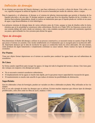 Definición de drenajes
Es un término que proviene del francés drainage y que hace referencia a la acción y efecto de drenar. Este verbo, a su
vez, significa asegurar la salida de líquidos o de la excesiva humedad por medio de cañerías, tubos o zanjas.
Para la ingeniería y el urbanismo, el drenaje es el sistema de tuberías interconectadas que permite el desalojo de los
líquidos pluviales o de otro tipo. El drenaje sanitario es aquél que lleva los desechos líquidos de las viviendas o in-
dustrias hacia plantas depuradoras, donde se realiza un tratamiento para que el líquido pueda ser vertido en un cauce
de agua y siga desarrollándose el ciclo hidrológico.
Los primeros sistemas de drenaje datan de varios milenios antes de Cristo, aunque se trata de diseños sobre la tierra,
mientras que en la actualidad se construyen redes subterráneas. Recién en el Siglo XIX, los franceses crearon el pri-
mer sistema debajo del suelo; desde ese entonces, más y más ciudades europeas del centro del continente siguieron
sus pasos, aprovechando los ríos cercanos para drenar las aguas.
Tipos de drenajes
Para determinar el diseño del drenaje a utilizar en un proceso constructivo, es necesario tomar en cuenta el tipo de flujo
que posee el terreno en cuestión. Esto incide notablemente en el tratamiento que se escogerá para la recolección debi-
da. Importante destacar que la idea de recolectar las aguas es conducirlas hasta los sitios adecuados. De esta manera,
serán producto de algún tratamiento o simplemente continúan su cauce natural. Ahora veamos los tipos de drenajes
existentes:
Por Puntos
Tiene por objeto formar depresiones en el terreno en cuestión para conducir las aguas hasta una red subterránea de
acueductos.
De Línea
Se forma canales superficies para recoger las aguas a lo largo de toda la longitud del terreno a drenar. Este tiene gran-
des ventajas con respecto a los drenajes por punto:
 No es necesario construir acueductos subterráneos.
 El desplazamiento de las aguas es mucho más rápido, por lo que posee mayor capacidad de evacuación de aguas.
 El mantenimiento es mucho más sencillo lo que reduce al mínimo las posibilidades de obstrucción.
Superficiales
Son los elaborados a base de hormigón, pueden ser vaciados en obra o elaborados en planta. Muy utilizados en las via-
lidades.
Este es un solo ejemplo de todos los drenajes que se utilizan. Existen muchas empresas que ofrecen tipos de drenajes
prefabricados, entre ellos están los fibra de acero, madera o vidrio.
 
