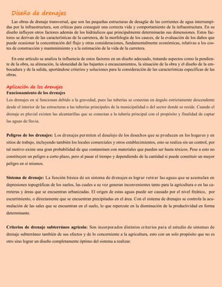 Diseño de drenajes
Las obras de drenaje transversal, que son las pequeñas estructuras de desagüe de las corrientes de agua interrumpi-
das por la infraestructura, son críticas para conseguir una correcta vida y comportamiento de la infraestructura. En su
diseño influyen otros factores además de los hidráulicos que principalmente determinarán sus dimensiones. Estos fac-
tores se derivan de las características de la carretera, de la morfología de los cauces, de la evaluación de los daños que
puede ocasionar la concentración del flujo y otras consideraciones, fundamentalmente económicas, relativas a los cos-
tes de construcción y mantenimiento y a la estimación de la vida de la carretera.
En este artículo se analiza la influencia de estos factores en un diseño adecuado, tratando aspectos como la pendien-
te de la obra, su alineación, la idoneidad de las bajantes o encauzamientos, la situación de la obra y el diseño de la em-
bocadura y de la salida, aportándose criterios y soluciones para la consideración de las características específicas de las
obras.
Aplicación de los drenajes
Funcionamiento de los drenajes
Los drenajes en sí funcionan debido a la gravedad, pues las tuberías se conectan en ángulo estrictamente descendente
desde el interior de las estructuras a las tuberías principales de la municipalidad o del sector donde se reside. Cuando el
drenaje es pluvial existen las alcantarillas que se conectan a la tubería principal con el propósito y finalidad de captar
las aguas de lluvia.
Peligros de los drenajes: Los drenajes permiten el desalojo de los desechos que se producen en los hogares y en
sitios de trabajo, incluyendo también los locales comerciales y otros establecimientos, esto se realiza sin un control, por
tal motivo existe una gran probabilidad de que contaminen con materiales que pueden ser hasta tóxicos. Pese a esto no
constituyen un peligro a corto plazo, pero al pasar el tiempo y dependiendo de la cantidad si puede constituir un mayor
peligro en sí mismos.
Sistema de drenaje: La función básica de un sistema de drenajes es lograr retirar las aguas que se acumulan en
depresiones topográficas de los suelos, las cuales a su vez generan inconvenientes tanto para la agricultura o en las ca-
rreteras y áreas que se encuentran urbanizadas. El origen de estas aguas puede ser causado por el nivel freático, por
escurrimiento, o directamente que se encuentran precipitadas en el área. Con el sistema de drenajes se controla la acu-
mulación de las sales que se encuentran en el suelo, lo que repercute en la disminución de la productividad en forma
determinante.
Criterios de drenaje subterráneo agrícola: Son incorporados distintos criterios para el estudio de sistemas de
drenaje subterráneo también de sus efectos y de lo concerniente a la agricultura, esto con un solo propósito que no es
otro sino lograr un diseño completamente óptimo del sistema a realizar.
 