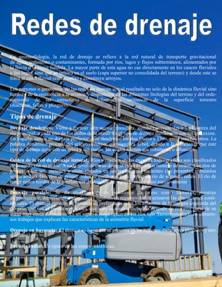 En geomorfología, la red de drenaje se refiere a la red natural de transporte gravitacional
de agua, sedimento o contaminantes, formada por ríos, lagos y flujos subterráneos, alimentados por
la lluvia o la nieve fundida. La mayor parte de esta agua no cae directamente en los cauces fluviales
y los lagos, sino que se infiltra en el suelo (capa superior no consolidada del terreno) y desde este se
filtra al canal fluvial (escorrentía) y constituye arroyos.
Los patrones o geometrías de las redes de drenaje son el resultado no solo de la dinámica fluvial sino
también de la resistencia a la erosión y disposición de las diferentes litologías del terreno y del orde-
namiento de las estructuras de deformación tectónicas de la superficie terrestre
(diaclasas, fallas y pliegues).
Tipos de drenaje
Drenaje dendrítico: Viene a formar una mano extendida, siendo equivalentes los afluentes del
río principal, a cada uno de los dedos de la mano. Es el tipo de drenaje fluvial más común que existe.
En España, tienen un drenaje perfectamente dendrítico los ríos Duero y Ebro, entre muchos otros. La
palabra dendrítico procede del griego dendron, que significa árbol, debido a la semejanza que este
tipo de drenaje tiene con un árbol y sus ramas, las cuales forman sus tributarios o afluentes.
Orden de la red de drenaje natural: Ríos y riachos en las cuencas hidrográficas son clasificados
de acuerdo con su orden. A cada nivel de curso de agua es atribuido un número de orden. Los ríos de
primer orden son menores y están situados en las regiones de nacientes (no presentan tributarios
aguas arriba). Dos ríos de primer orden se combinan para formar un río de segundo orden. El río de
tercer orden resulta de la confluencia de dos ríos de segundo orden y así sucesivamente.
Drenaje paralelo: Se da en regiones de pendiente uniforme como llanuras, mesetas
de piedemonte, depresiones o altiplanos y también en regiones donde actuaron las glaciaciones conti-
nentales. El drenaje paralelo se presenta de preferencia entre los afluentes de la margen izquierda del
río principal (en el hemisferio norte), que sólo se unen a dicho río después de recorrer parte de su
curso muy cerca del mismo. Es un signo o rasgo típico en los ríos tipo Yazoo, estudiado en numero-
sos trabajos que explican las características de la asimetría fluvial.
Drenaje en bayoneta: El drenaje en bayoneta se presenta en las regiones de relieves plegados y ero-
sionados.
Drenaje radial: Es típico de las zonas volcánicas.
 