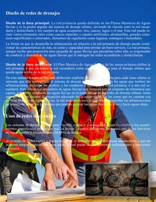 Diseño de redes de drenajes
Diseño de la línea principal: La red primaria queda definida en los Planes Maestros de Aguas
lluvias y es la piedra angular del sistema de drenaje urbano, sirviendo de vínculo entre la red secun-
daria y domiciliaria y los cuerpos de agua receptores, ríos, cauces, lagos o el mar. Esta red puede in-
cluir varios elementos tales como cauces naturales y canales artificiales, alcantarillas, grandes colec-
tores superficiales o enterrados, elementos de regulación como lagunas, estanques o humedales.
La forma en que se desarrolla la urbanización en relación a la red primaria de drenaje puede condi-
cionar las características de ésta, su costo y capacidad para prestar un buen servicio. La red primaria,
aunque recibe una proporción muy pequeña de aguas lluvias que precipitan sobre ella, es responsable
de conducir y disponer de las aguas lluvias que le entregan las redes secundarias y domiciliarias.
Diseño de la línea secundaria: El Plan Maestro de Aguas lluvias de las zonas urbanas define la
red primaria, y por exclusión la red secundaria como aquella necesaria para el drenaje urbano que
queda aguas arriba de la red primaria.
De esta manera si bien no hay una definición explícita de la red secundaria para cada zona urbana se
entiende que ella corresponde al sistema de drenaje urbano encargado de las aguas que reciben las
urbanizaciones, incluidos los predios, y las conducen o descargan a la red primaria, o a otra red se-
cundaria. Para ello la red secundaria de aguas lluvias está formada por un conjunto de elementos que
captan, retienen y conducen las aguas lluvias en la parte inicial de las redes de drenaje urbano, hasta
entregarlas a un sistema de recepción adecuado hacia aguas abajo. En las zonas que no cuentan con
un Plan Maestro de Aguas lluvias, la red secundaria será la que deban desarrollar las urbanizaciones
de manera de evitar los problemas que puedan generar las aguas lluvias en ellas y hacia aguas abajo.
Usos de redes de drenajes
Los sistemas de drenaje se usan para “recibir, conducir y evacuar las aguas residuales y los escurri-
mientos superficiales producidos por las lluvias”, explica el Sistema Intermunicipal de los Servicios
de Agua Potable y Alcantarillado (SIAPA) de Jalisco.
Al evacuar de forma rápida y segura las aguas, el drenaje evita que aparezcan inundaciones y que las
personas tengan contacto con agua sucia, la cual puede causar diferentes enfermedades y reacciones
en la piel.
 