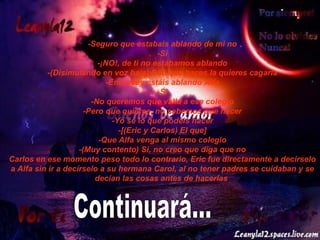 -Seguro que estabais ablando de mi no -Si -¡NO!, de ti no estábamos ablando -(Disimulando en voz baja) Eric que haces la quieres cagarla -Entonces estáis ablando Alfa -Si -No queremos que valla a ese colegio -Pero que quieres, no sabemos que hacer -Yo se lo que podéis hacer -[(Eric y Carlos) El que] -Que Alfa venga al mismo colegio -(Muy contento) Si, no creo que diga que no Carlos en ese momento peso todo lo contrario, Eric fue directamente a decírselo a Alfa sin ir a decírselo a su hermana Carol, al no tener padres se cuidaban y se decían las cosas antes de hacerlas   Continuará... 
