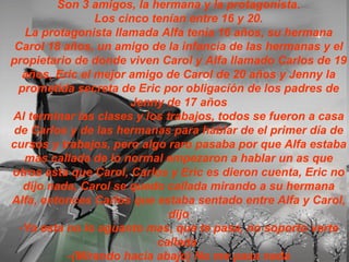 Son 3 amigos, la hermana y la protagonista. Los cinco tenían entre 16 y 20. La protagonista llamada Alfa tenia 16 años, su hermana Carol 18 años, un amigo de la infancia de las hermanas y el propietario de donde viven Carol y Alfa llamado Carlos de 19 años, Eric el mejor amigo de Carol de 20 años y Jenny la prometida secreta de Eric por obligación de los padres de Jenny de 17 años Al terminar las clases y los trabajos, todos se fueron a casa de Carlos y de las hermanas para hablar de el primer día de cursos y trabajos, pero algo raro pasaba por que Alfa estaba mas callada de lo normal empezaron a hablar un as que otros asta que Carol, Carlos y Eric es dieron cuenta, Eric no dijo nada, Carol se quedo callada mirando a su hermana Alfa, entonces Carlos que estaba sentado entre Alfa y Carol, dijo -Ya esta no lo aguanto mas, que te pasa, no soporto verte callada  -(Mirando hacia abajo) No me pasa nada 