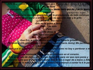 -Alfa te conozco demasiado para saber que te pasa algo, dinos lo k te pasa -No es nada -(Preocupado) como que nada te conozco desde hace mucho y se be que te pasa algo Jenny que como siempre queriendo ser la protagonista de todo continuo ablando sin parar y entonces Eric no aguanto más y le grito -¡¡¡Cállate de una vez!!! -Eric no le grites a Jenny -Pero ^ yo solo  -Pero -Alfa dinos lo -Vale. Pero con una condición -Cual es la condición -Que Eric le pida perdón a Jenny por haberla gritado -(Mirando a Alfa preocupado | Girando la cabeza hacia Jenny) Me perdonas por haberte gritado -Claro que si te perdono. (Chinchando a Alfa) Como no boy a perdonar a mi amorcito En ese momento a Alfa noto un pinchazo en el corazón. Eric al oír eso de Jenny giro la cara hacia Alfa para ver que cara ponía y entonces noto que le había echo daño, Eric le iba a coger de a mano a Alfa pero ella parto la mano hacia Carlos y entonces comenzó a contar lo k le paso -Bueno sabéis cuando yo suspendía todas 