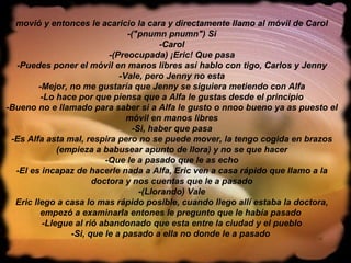 movió y entonces le acaricio la cara y directamente llamo al móvil de Carol -("pnumn pnumn") Si -Carol -(Preocupada) ¡Eric! Que pasa -Puedes poner el móvil en manos libres así hablo con tigo, Carlos y Jenny -Vale, pero Jenny no esta -Mejor, no me gustaría que Jenny se siguiera metiendo con Alfa -Lo hace por que piensa que a Alfa le gustas desde el principio -Bueno no e llamado para saber si a Alfa le gusto o nnoo bueno ya as puesto el móvil en manos libres -Si, haber que pasa -Es Alfa asta mal, respira pero no se puede mover, la tengo cogida en brazos (empieza a babusear apunto de llora) y no se que hacer -Que le a pasado que le as echo -El es incapaz de hacerle nada a Alfa, Eric ven a casa rápido que llamo a la doctora y nos cuentas que le a pasado -(Llorando) Vale Eric llego a casa lo mas rápido posible, cuando llego allí estaba la doctora, empezó a examinarla entones le pregunto que le había pasado  -Llegue al rió abandonado que esta entre la ciudad y el pueblo -Si, que le a pasado a ella no donde le a pasado   