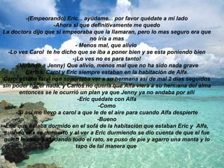 -(Empeorando) Eric... ayúdame... por favor quédate a mi lado -Ahora si que definitivamente me quedo La doctora dijo que si empeoraba que la llamaran, pero lo mas seguro era que no iría a mas - Menos mal, que alivio  -Lo ves Carol  te he dicho que se iba a poner bien y se esta poniendo bien -¡Lo ves no es para tanto! -(Mirando a Jenny) Que alivio, menos mal que no ha sido nada grave Carlos, Carol y Eric siempre estaban en la habitación de Alfa. Carol estaba fatal non soportaba ver a su hermana así de mal 2 días seguidos sin poder hacer nada, y Carlos no quería que Alfa viera a su hermana del alma entonces se le ocurrió un plan ya que Jenny ya no andaba por allí -Eric quédate con Alfa -Como -Si así me llevo a carol a que le de el aire para cuando Alfa despierte -Bueno Eric que estaba dormido en el sofá de la habitación que estaban Eric y  Alfa, cuando ella se despertó y al ver a Eric durmiendo se dio cuenta de que el fue quien le estuvo cuidando todo el rato, se puso de pie y agarro una manta y lo tapo de tal manera que   