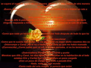 se cayera al suelo la agarre de esa manera, (Mirando a Alfa) Seque de otra manera no se agarrarla -Bueno, (Mirando a Eric sin creer lo que dice) Puedes venir a Hablar un rato a solas -Si vamos -Eric perdóname por lo de antes Cuando Alfa le pidió perdón a Eric el se sintió confuso y contento sin darle ninguna respuesta a Alfa, Eric se fue a hablar con Carlos en la sala de al lado, mientras Alfa y Carol -Que ha pasado -Nada -Como que nada ya he oído muchos nadas y ese hola después de todo lo que ha pasado -Vale, lo siento, me cuesta reaccionar -Como que te cuesta reaccionar, no me digas Eric no mejor dicho vosotros dos os -(Interrumpe a Carol) ¡No el no a hecho nada! Solo es que me había mareado -(Convencida) ¿Como sabes que no era lo que yo pensaba, si no he terminado la frasee? -(Sobresaltara) Porque es del mareo y punto Mientras que Alfa y Carol, las dos hermanas discutían en la habitación de al lado estaban Eric y Carlos con una atmósfera un poco cargada -(Con un poco de ironía) Que coño a pasado Eric  - Nada, nada del otro mundo  -Como nada del orto mundo, si parecía que avían   
