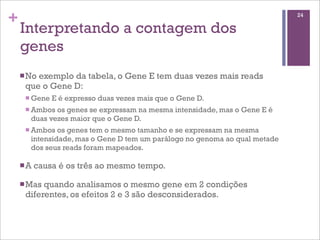 +
Interpretando a contagem dos
genes
nNo exemplo da tabela, o Gene E tem duas vezes mais reads
que o Gene D:
n Gene E é expresso duas vezes mais que o Gene D.
n Ambos os genes se expressam na mesma intensidade, mas o Gene E é
duas vezes maior que o Gene D.
n Ambos os genes tem o mesmo tamanho e se expressam na mesma
intensidade, mas o Gene D tem um parálogo no genoma ao qual metade
dos seus reads foram mapeados.
nA causa é os três ao mesmo tempo.
nMas quando analisamos o mesmo gene em 2 condições
diferentes, os efeitos 2 e 3 são desconsiderados.
24
 
