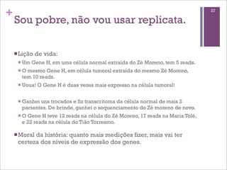 +
Sou pobre, não vou usar replicata.
nLição de vida:
n Um Gene H, em uma célula normal extraída do Zé Moreno, tem 5 reads.
n O mesmo Gene H, em célula tumoral extraída do mesmo Zé Moreno,
tem 10 reads.
n Uoua! O Gene H é duas vezes mais expresso na célula tumoral!
n Ganhei uns trocados e fiz transcritoma da célula normal de mais 2
pacientes. De brinde, ganhei o sequenciamento do Zé moreno de novo.
n O Gene H teve 12 reads na célula do Zé Moreno, 17 reads na Maria Tolé,
e 22 reads na célula do Tião Torresmo.
nMoral da história: quanto mais medições fizer, mais vai ter
certeza dos níveis de expressão dos genes.
27
 