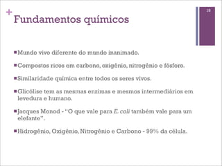 +                                                                      18

    Fundamentos químicos

    n Mundo   vivo diferente do mundo inanimado.

    n Compostos   ricos em carbono, oxigênio, nitrogênio e fósforo.

    n Similaridade   química entre todos os seres vivos.

    n Glicólise
              tem as mesmas enzimas e mesmos intermediários em
     levedura e humano.

    n Jacques
             Monod - “O que vale para E. coli também vale para um
     elefante”.

    n Hidrogênio, Oxigênio, Nitrogênio   e Carbono - 99% da célula.
 