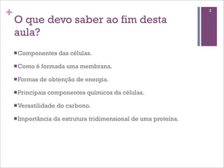 +                                                                   2

    O que devo saber ao fim desta
    aula?
    n Componentes     das células.

    n Como   é formada uma membrana.

    n Formas   de obtenção de energia.

    n Principais   componentes químicos da células.

    n Versatilidade   do carbono.

    n Importância   da estrutura tridimensional de uma proteína.
 