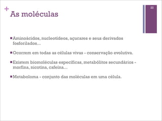+                                                                     22

    As moléculas

    n Aminoácidos, nucleotídeos, açucares   e seus derivados
     fosforilados...

    n Ocorrem   em todas as células vivas - conservação evolutiva.

    n Existem
             biomoléculas específicas, metabólitos secundários -
     morfina, nicotina, cafeína...

    n Metaboloma   - conjunto das moléculas em uma célula.
 