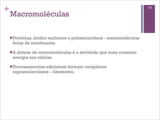 +                                                                   23

    Macromoléculas

    n Proteínas, ácidos
                     nucleicos e polissacarídeos - macromoléculas
     feitas de monômeros.

    n A
       síntese de macromoléculas é a atividade que mais consome
     energia nas células.

    n Processamentos
                    adicionais formam complexos
     supramoleculares - ribossomo.
 
