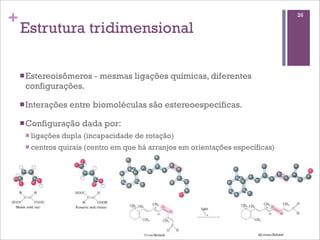 +                                                                                  26

    Estrutura tridimensional

    n Estereoisômeros      - mesmas ligações químicas, diferentes
     configurações.

    n Interações    entre biomoléculas são estereoespecíficas.

    n Configuração     dada por:
     n ligações   dupla (incapacidade de rotação)
     n centros   quirais (centro em que há arranjos em orientações específicas)
 