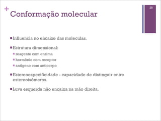 +                                                                     28

    Conformação molecular

    n Influencia   no encaixe das moleculas.

    n Estrutura   dimensional:
     n reagente   com enzima
     n hormônio    com receptor
     n antígeno   com anticorpo

    n Estereoespecificidade       - capacidade de distinguir entre
     estereoisômeros.

    n Luva   esquerda não encaixa na mão direita.
 