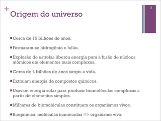+                                                                    3

    Origem do universo

    n Cerca   de 15 bilhões de anos.

    n Formaram-se    hidrogênio e hélio.

    n Explosão
              de estrelas liberou energia para a fusão de núcleos
     atômicos em elementos mais complexos.

    n Cerca   de 4 bilhões de anos surgiu a vida.

    n Extraiam   energia de compostos químicos.

    n Usavam energia solar para produzir biomoléculas complexas a
     partir de elementos simples.

    n Milhares   de biomoléculas constituem os organismos vivos.

    n Bioquímica: moléculas   inanimadas => organismo vivo.
 