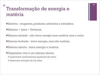 +                                                                      30

    Transformação de energia e
    matéria
    n Sistema   - reagentes, produtos, solventes e atmosfera.

    n Sistema   + meio = Universo

    n Sistema   isolado - não troca energia nem matéria com o meio.

    n Sistema   fechado - troca energia, mas não matéria.

    n Sistema   aberto - troca energia e matéria.

    n Organismo    vivo é um sistema aberto.
     n consomem   combustíveis químicos do meio
     n absorvem   energia da luz solar
 