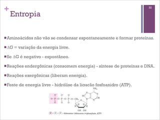 +                                                                       32

    Entropia

n Aminoácidos    não vão se condensar espontaneamente e formar proteínas.

n ∆G   = variação da energia livre.

n Se   ∆G é negativo - espontâneo.

n Reações    endergônicas (consomem energia) - síntese de proteínas e DNA.

n Reações    exergônicas (liberam energia).

n Fonte   de energia livre - hidrólise da ligação fosfoanidro (ATP).
 