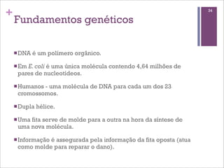 +                                                                  34

    Fundamentos genéticos

    n DNA   é um polímero orgânico.

    n Em
        E. coli é uma única molécula contendo 4,64 milhões de
     pares de nucleotídeos.

    n Humanos
             - uma molécula de DNA para cada um dos 23
     cromossomos.

    n Dupla   hélice.

    n Uma
         fita serve de molde para a outra na hora da síntese de
     uma nova molécula.

    n Informação
               é assegurada pela informação da fita oposta (atua
     como molde para reparar o dano).
 