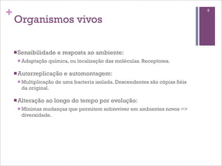 +                                                                                5

    Organismos vivos

    n Sensibilidade    e resposta ao ambiente:
     n Adaptação   química, ou localização das moléculas. Receptores.

    n Autorreplicação     e automontagem:
     n Multiplicação   de uma bacteria isolada. Descendentes são cópias fiéis
       da original.

    n Alteração   ao longo do tempo por evolução:
     n Mínimas mudanças que permitem sobreviver em ambientes novos =>
       diversidade.
 