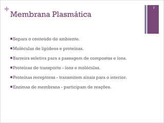 +                                                                    7

    Membrana Plasmática

    n Separa   o conteúdo do ambiente.

    n Moléculas    de lipídeos e proteínas.

    n Barreira   seletiva para a passagem de compostos e íons.

    n Proteínas   de transporte - íons e moléculas.

    n Proteínas   receptoras - transmitem sinais para o interior.

    n Enzimas    de membrana - participam de reações.
 