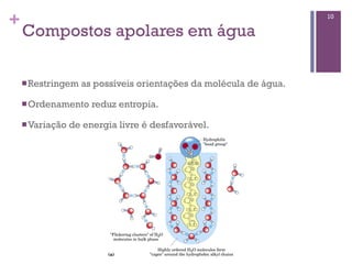 +                                                                   10

    Compostos apolares em água

    n Restringem   as possíveis orientações da molécula de água.

    n Ordenamento     reduz entropia.

    n Variação   de energia livre é desfavorável.
 