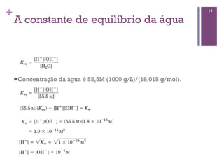 +                                                                  14

    A constante de equilíbrio da água




    n Concentração   da água é 55,5M (1000 g/L)/(18,015 g/mol).
 