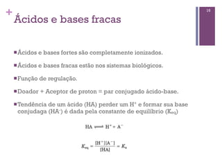 +                                                                 16

    Ácidos e bases fracas

    n Ácidos   e bases fortes são completamente ionizados.

    n Ácidos   e bases fracas estão nos sistemas biológicos.

    n Função   de regulação.

    n Doador   + Aceptor de proton = par conjugado ácido-base.

    n Tendência
               de um ácido (HA) perder um H+ e formar sua base
     conjudaga (HA-) é dada pela constante de equilíbrio (Keq)
 