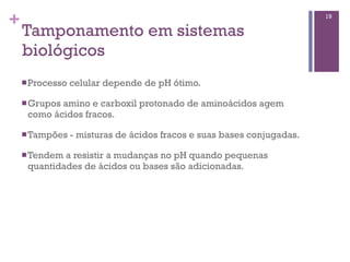 +                                                                        19

    Tamponamento em sistemas
    biológicos
    n Processo   celular depende de pH ótimo.

    n Grupos
            amino e carboxil protonado de aminoácidos agem
     como ácidos fracos.

    n Tampões    - misturas de ácidos fracos e suas bases conjugadas.

    n Tendema resistir a mudanças no pH quando pequenas
     quantidades de ácidos ou bases são adicionadas.
 