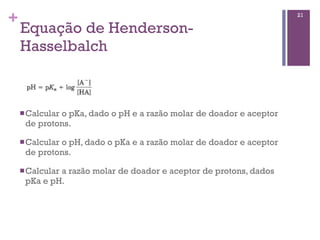 +                                                                   21

    Equação de Henderson-
    Hasselbalch



    n Calcular
             o pKa, dado o pH e a razão molar de doador e aceptor
     de protons.

    n Calcular
             o pH, dado o pKa e a razão molar de doador e aceptor
     de protons.

    n Calcular
             a razão molar de doador e aceptor de protons, dados
     pKa e pH.
 