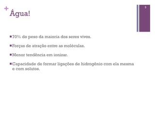 +                                                                 3

    Água!

    n 70%   do peso da maioria dos seres vivos.

    n Forças   de atração entre as moléculas.

    n Menor    tendência em ionizar.

    n Capacidadede formar ligações de hidrogênio com ela mesma
     e com solutos.
 