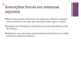 +                                                                     4

    Interações fracas em sistemas
    aquosos
    n Moléculas
               polares dissolvem em água por substituir ligação
     entre moléculas de água por interação entre água e soluto.

    n Ligações
              de hidrogênio, interações iônicas, hidrofóbicas, Van
     der Waals...

    n Influência
                nas estruturas tridimensionais de proteínas, ácidos
     nucléicos, polissacaraídeos...
 