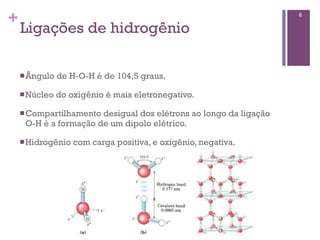 +                                                                  6

    Ligações de hidrogênio

    n Ângulo   de H-O-H é de 104,5 graus.

    n Núcleo   do oxigênio é mais eletronegativo.

    n Compartilhamentodesigual dos elétrons ao longo da ligação
     O-H é a formação de um dipolo elétrico.

    n Hidrogênio   com carga positiva, e oxigênio, negativa.
 
