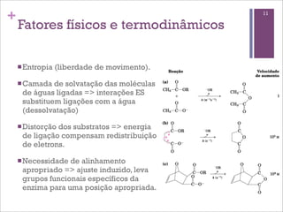+                                             11

    Fatores físicos e termodinâmicos

    n Entropia   (liberdade de movimento).

    n Camada de solvatação das moléculas
     de águas ligadas => interações ES
     substituem ligações com a água
     (dessolvatação)

    n Distorção
               dos substratos => energia
     de ligação compensam redistribuição
     de eletrons.

    n Necessidadede alinhamento
     apropriado => ajuste induzido, leva
     grupos funcionais específicos da
     enzima para uma posição apropriada.
 