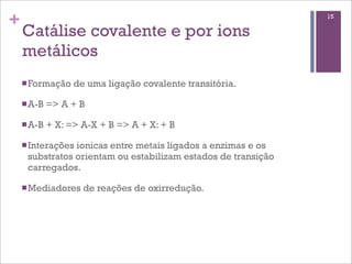 +                                                              15

    Catálise covalente e por ions
    metálicos
    n Formação    de uma ligação covalente transitória.

    n A-B   => A + B

    n A-B   + X: => A-X + B => A + X: + B

    n Interações
                ionicas entre metais ligados a enzimas e os
     substratos orientam ou estabilizam estados de transição
     carregados.

    n Mediadores    de reações de oxirredução.
 