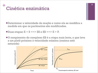 +                                                                   16

    Cinética enzimática

    n Determinar
               a velocidade da reação e como ela se modifica a
     medida em que os parâmetros são modificados.

    n Duas   etapas: E + S <=> ES e ES <=> E + P.

    n O
       rompimento do complexo ES é a etapa mais lenta, o que leva
     a um platô próximo à velocidade máxima (enzima está
     saturada)
 