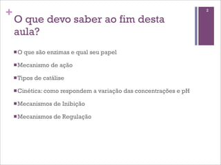 +                                                                     2

    O que devo saber ao fim desta
    aula?
    n O   que são enzimas e qual seu papel

    n Mecanismo     de ação

    n Tipos   de catálise

    n Cinética: como   respondem a variação das concentrações e pH

    n Mecanismos     de Inibição

    n Mecanismos     de Regulação
 